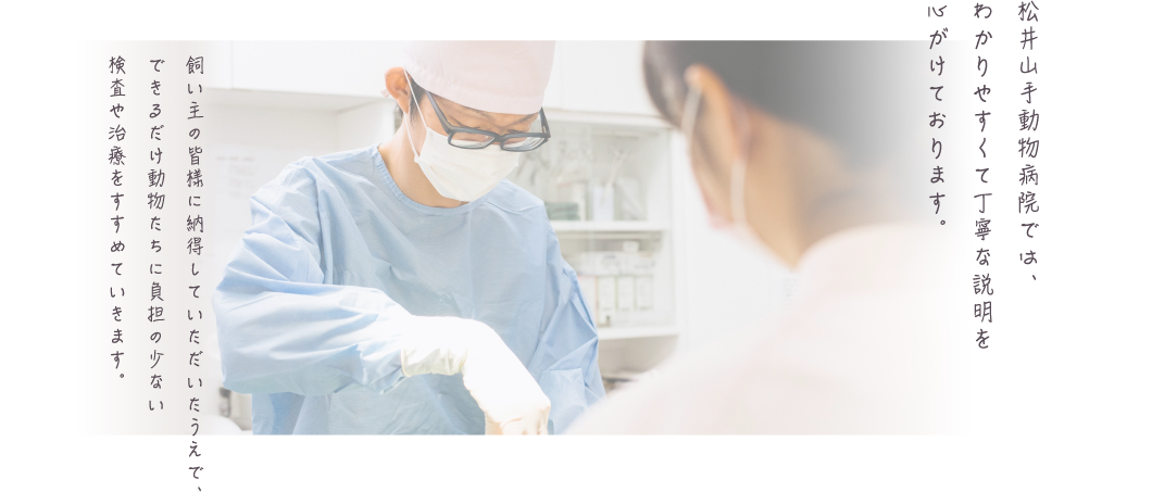 松井山手動物病院では、わかりやすくて丁寧な説明を心がけております。 飼い主の皆様に納得していただいたうえで、できるだけ動物たちに負担の少ない検査や治療をすすめていきます。
